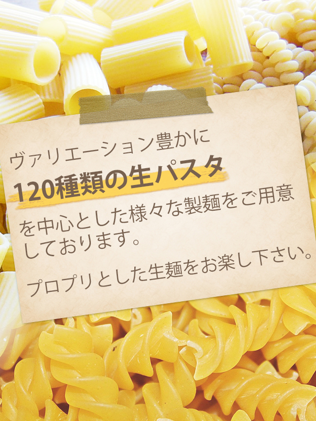 ヴァリエーション豊かに120種類の生パスタを中心とした様々な製麺をご用意しております。プロプリとした生麺をお楽し下さい。